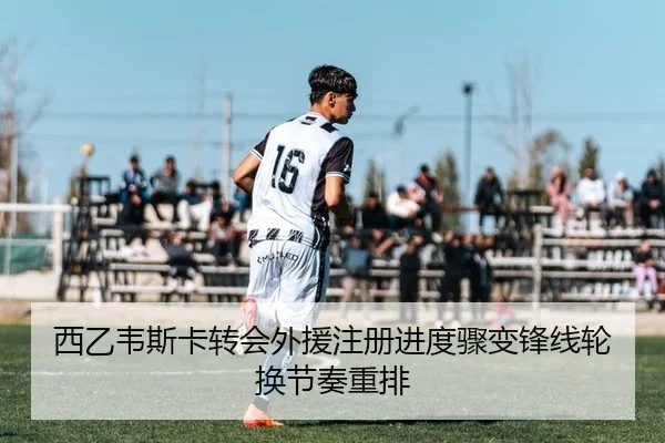 西乙韦斯卡转会外援注册进度骤变锋线轮换节奏重排