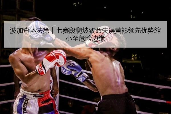 波加查环法第十七赛段爬坡致命失误黄衫领先优势缩小至危险边缘